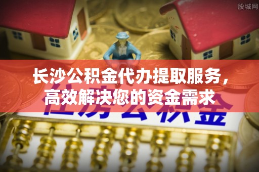 连云港长沙公积金代办提取服务，高效解决您的资金需求