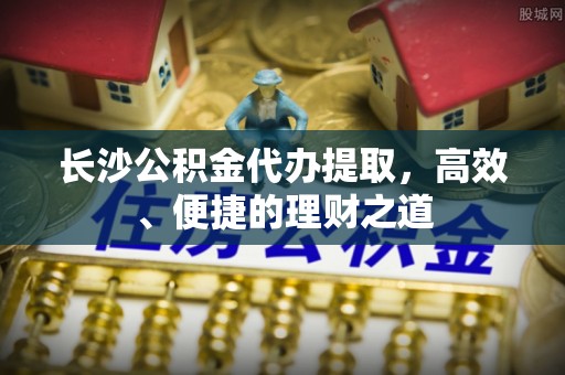 新埤长沙公积金代办提取，高效、便捷的理财之道