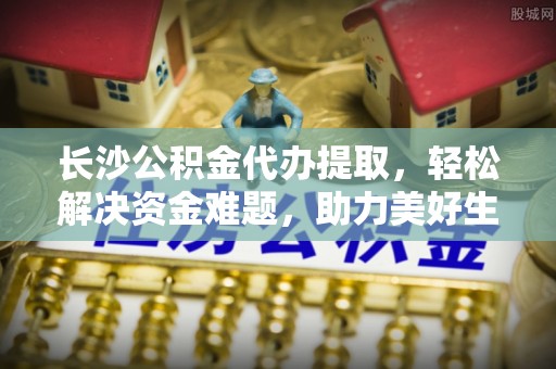 宽甸长沙公积金代办提取，轻松解决资金难题，助力美好生活
