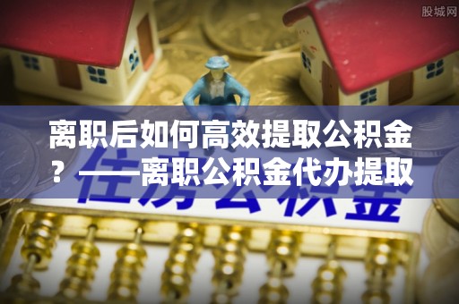 崇左离职后如何高效提取公积金？——离职公积金代办提取全流程解析
