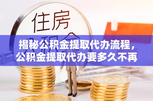 新野揭秘公积金提取代办流程，公积金提取代办要多久不再迷茫