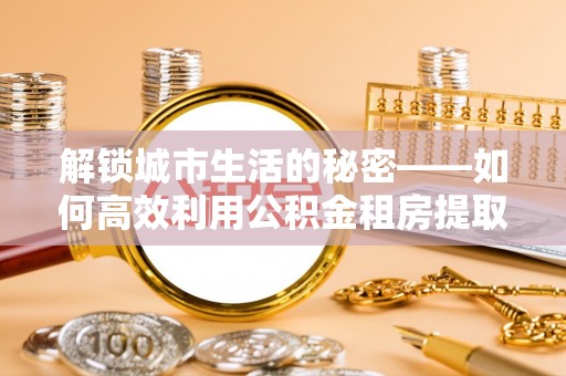 东宁解锁城市生活的秘密——如何高效利用公积金租房提取政策优化居住体验