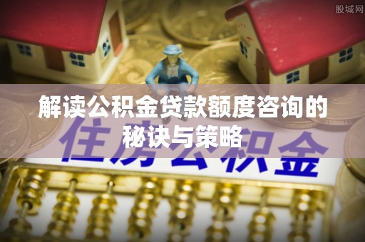 沙湾解读公积金贷款额度咨询的秘诀与策略