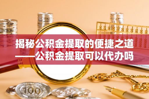 卫滨揭秘公积金提取的便捷之道——公积金提取可以代办吗？