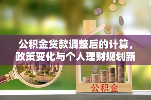 旌阳公积金贷款调整后的计算，政策变化与个人理财规划新方向