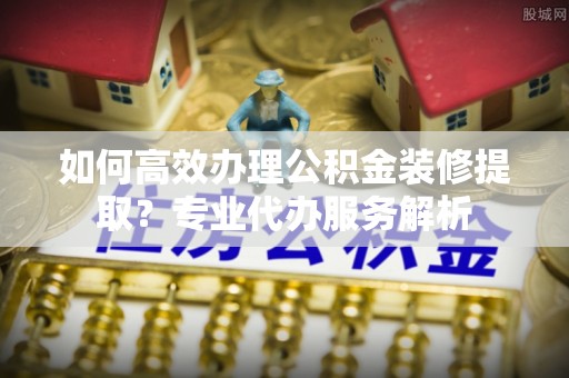 陈巴尔虎旗如何高效办理公积金装修提取？专业代办服务解析