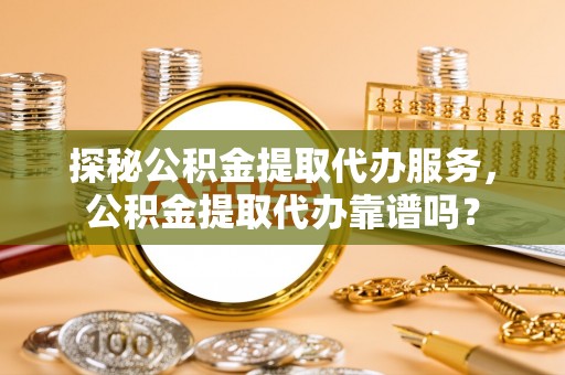 安远探秘公积金提取代办服务，公积金提取代办靠谱吗？