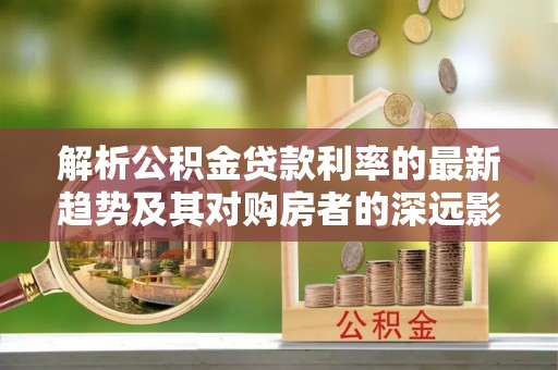 鄄城解析公积金贷款利率的最新趋势及其对购房者的深远影响