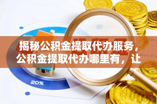 营口揭秘公积金提取代办服务，公积金提取代办哪里有，让你省时省心的解决方案