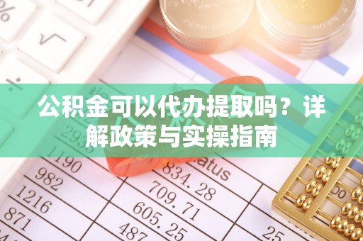 渭城公积金可以代办提取吗？详解政策与实操指南