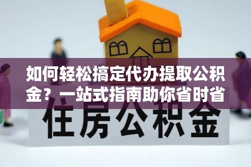 西咸如何轻松搞定代办提取公积金？一站式指南助你省时省心