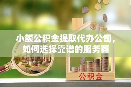 崇阳小额公积金提取代办公司，如何选择靠谱的服务商