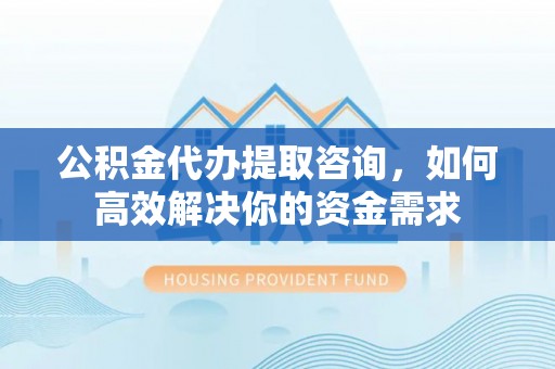 潼关公积金代办提取咨询，如何高效解决你的资金需求