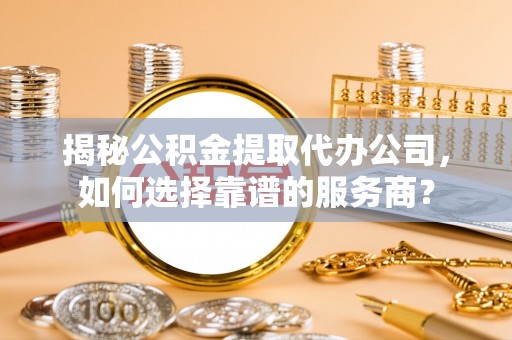 潼关揭秘公积金提取代办公司，如何选择靠谱的服务商？
