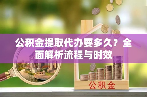 寿县公积金提取代办要多久？全面解析流程与时效