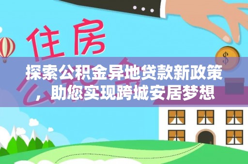 合作探索公积金异地贷款新政策，助您实现跨城安居梦想