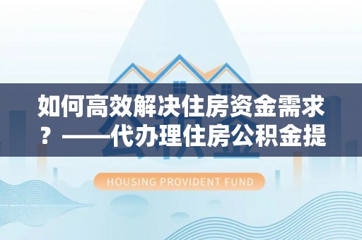 淳安如何高效解决住房资金需求？——代办理住房公积金提取服务全解析