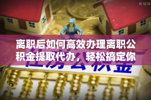 南州离职后如何高效办理离职公积金提取代办，轻松搞定你的公积金
