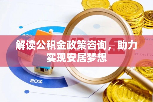 耒阳解读公积金政策咨询，助力实现安居梦想