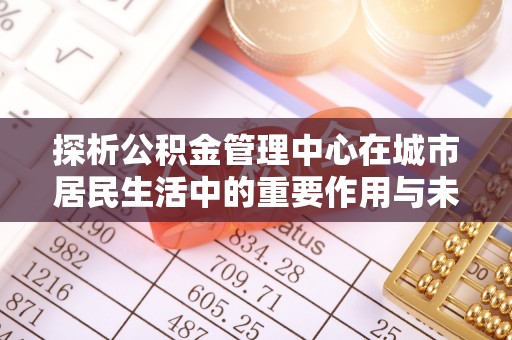 金安探析公积金管理中心在城市居民生活中的重要作用与未来发展趋势