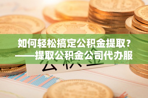 丁青如何轻松搞定公积金提取？——提取公积金公司代办服务全解析