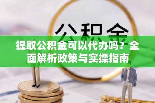下花园提取公积金可以代办吗？全面解析政策与实操指南