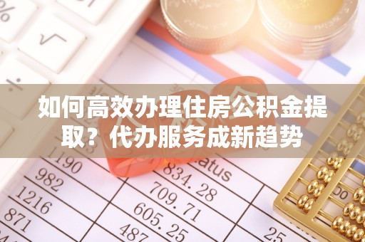 下花园如何高效办理住房公积金提取？代办服务成新趋势