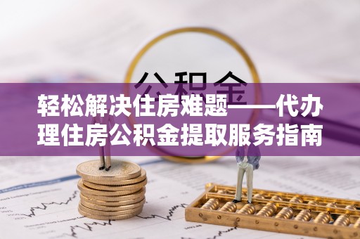 下花园轻松解决住房难题——代办理住房公积金提取服务指南