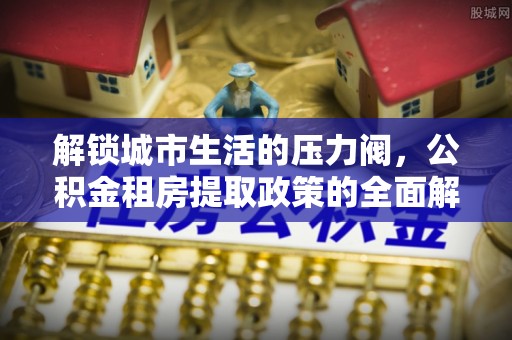 海港解锁城市生活的压力阀，公积金租房提取政策的全面解析与实践指南