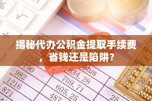 堆龙德庆揭秘代办公积金提取手续费，省钱还是陷阱？
