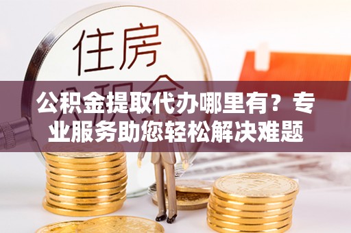 湛河公积金提取代办哪里有？专业服务助您轻松解决难题
