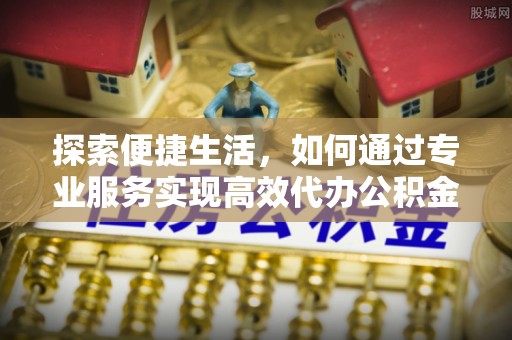 德令哈探索便捷生活，如何通过专业服务实现高效代办公积金提取