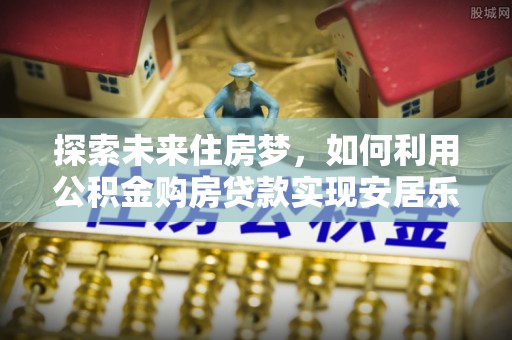 太白探索未来住房梦，如何利用公积金购房贷款实现安居乐业