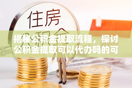 太白揭秘公积金提取流程，探讨公积金提取可以代办吗的可行性与注意事项