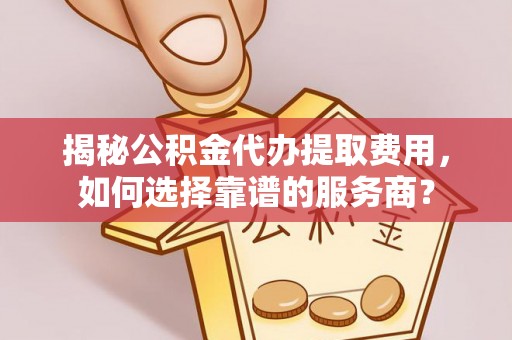平度揭秘公积金代办提取费用，如何选择靠谱的服务商？