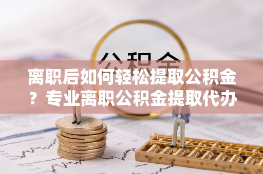 雨花离职后如何轻松提取公积金？专业离职公积金提取代办服务指南