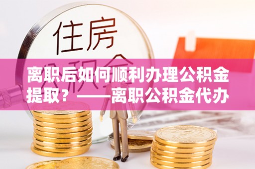 雨城离职后如何顺利办理公积金提取？——离职公积金代办提取全攻略