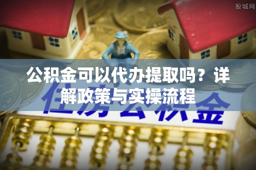 龙亭公积金可以代办提取吗？详解政策与实操流程