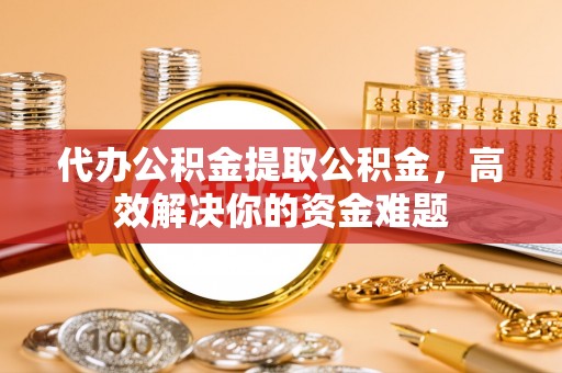 三义代办公积金提取公积金，高效解决你的资金难题