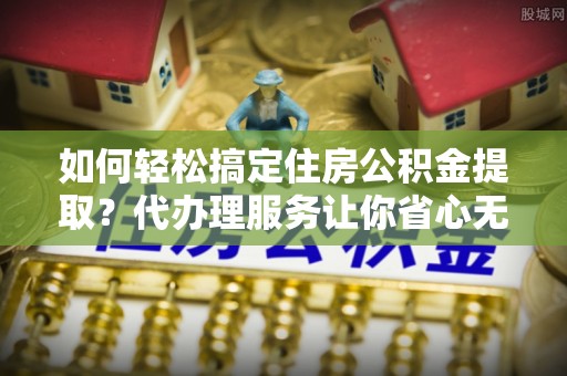 清水河如何轻松搞定住房公积金提取？代办理服务让你省心无忧