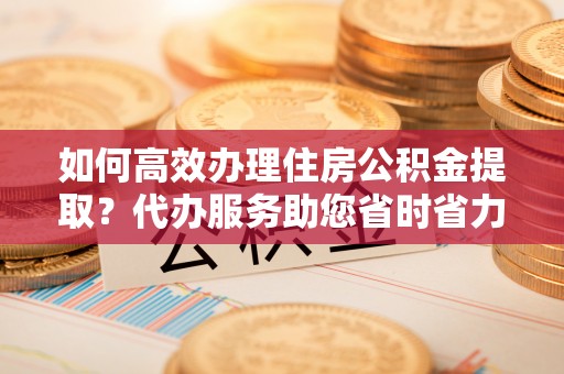 建始如何高效办理住房公积金提取？代办服务助您省时省力