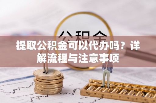 安远提取公积金可以代办吗？详解流程与注意事项