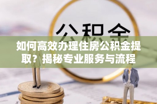 黔江如何高效办理住房公积金提取？揭秘专业服务与流程