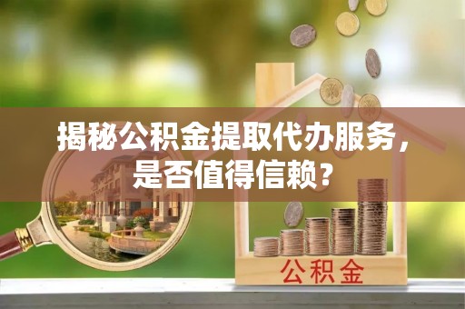 黔江揭秘公积金提取代办服务，是否值得信赖？