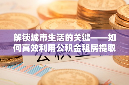 大甲解锁城市生活的关键——如何高效利用公积金租房提取实现居住自由