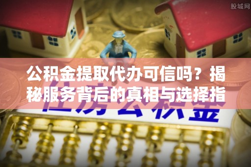 广阳公积金提取代办可信吗？揭秘服务背后的真相与选择指南