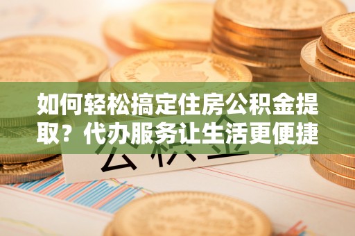 连云港如何轻松搞定住房公积金提取？代办服务让生活更便捷