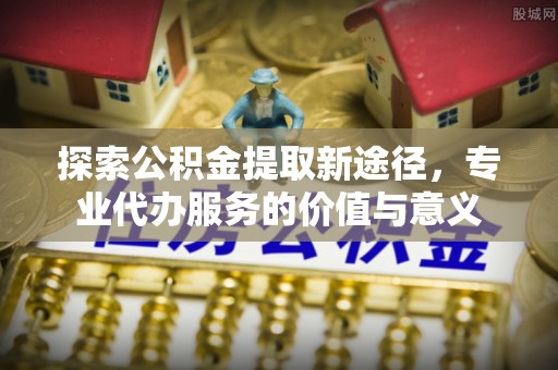 建宁探索公积金提取新途径，专业代办服务的价值与意义