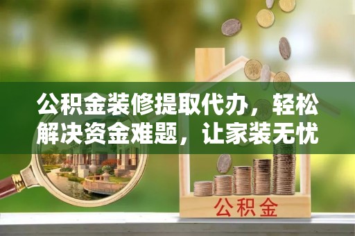 德阳公积金装修提取代办，轻松解决资金难题，让家装无忧