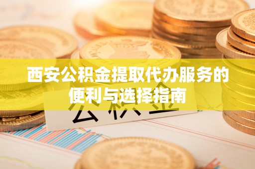 德阳西安公积金提取代办服务的便利与选择指南